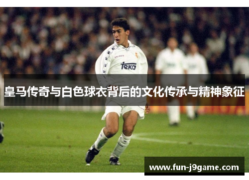 皇马传奇与白色球衣背后的文化传承与精神象征 皇马传奇与白色球衣背后的文化传承与精神象征