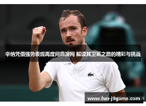 辛纳凭借强势表现再度问鼎澳网 解读其卫冕之路的精彩与挑战