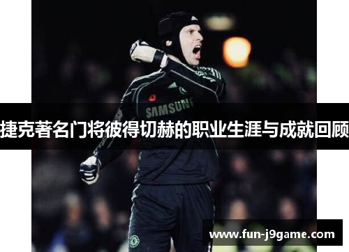 捷克著名门将彼得切赫的职业生涯与成就回顾