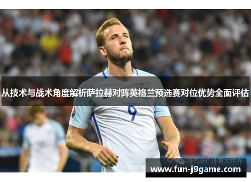 从技术与战术角度解析萨拉赫对阵英格兰预选赛对位优势全面评估