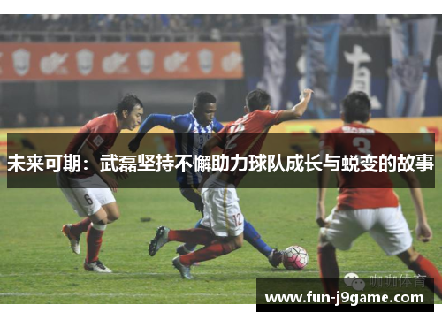 未来可期：武磊坚持不懈助力球队成长与蜕变的故事