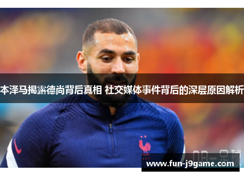 本泽马揭露德尚背后真相 社交媒体事件背后的深层原因解析