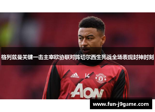 格列兹曼关键一击主宰欧协联对阵切尔西生死战全场表现封神时刻