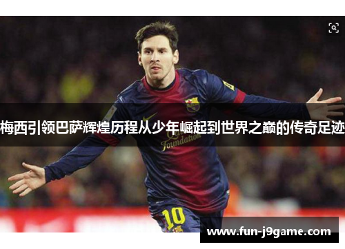 梅西引领巴萨辉煌历程从少年崛起到世界之巅的传奇足迹