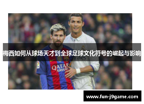 梅西如何从球场天才到全球足球文化符号的崛起与影响