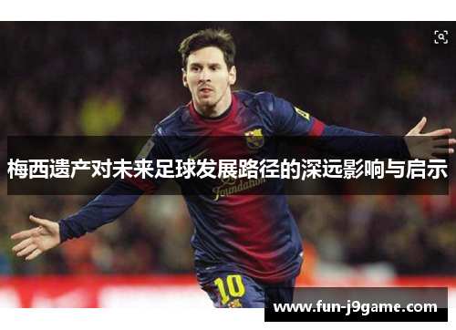 梅西遗产对未来足球发展路径的深远影响与启示