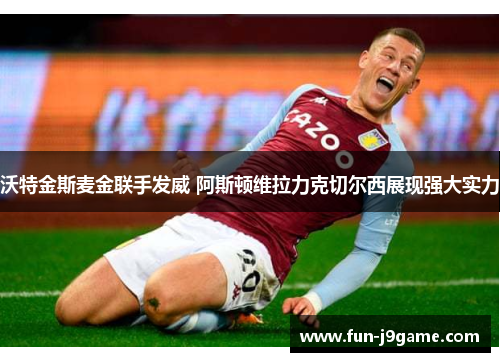 沃特金斯麦金联手发威 阿斯顿维拉力克切尔西展现强大实力 沃特金斯麦金联手发威 阿斯顿维拉力克切尔西展现强大实力
