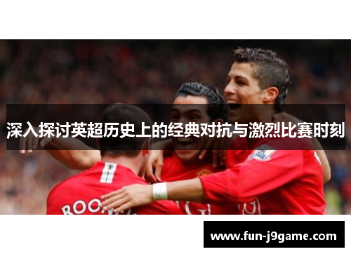 深入探讨英超历史上的经典对抗与激烈比赛时刻