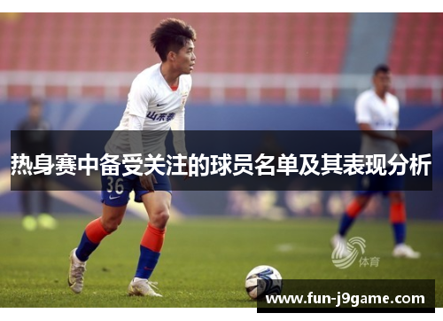 热身赛中备受关注的球员名单及其表现分析
