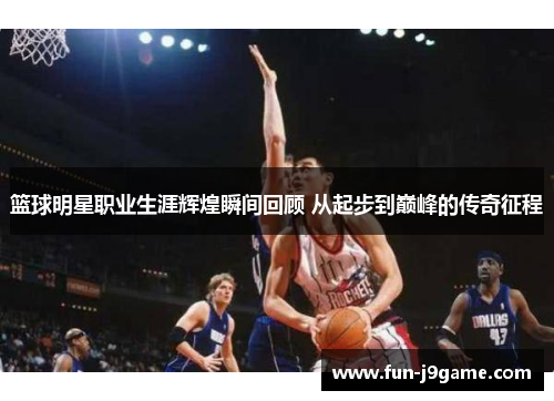 篮球明星职业生涯辉煌瞬间回顾 从起步到巅峰的传奇征程